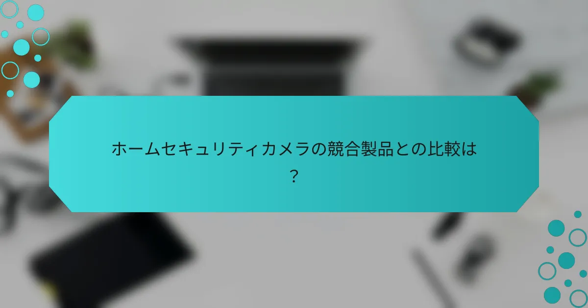 ホームセキュリティカメラの競合製品との比較は？