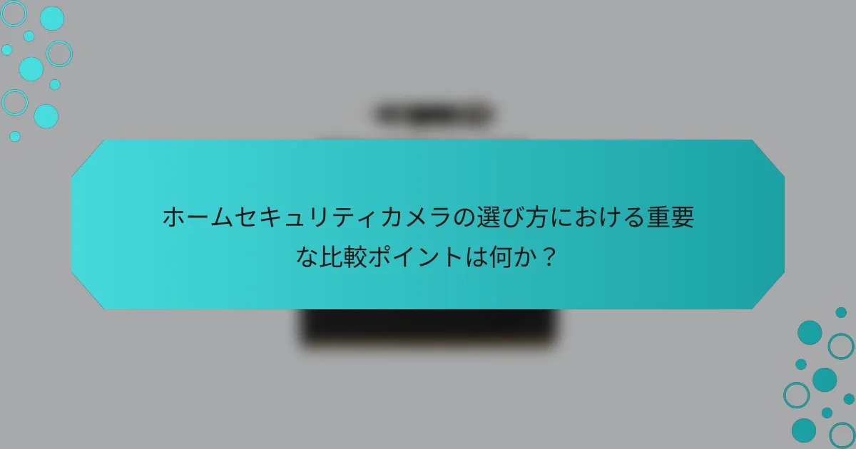 ホームセキュリティカメラの選び方における重要な比較ポイントは何か？